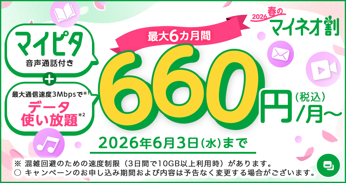 2026 春のマイネオ割 マイピタ 音声通話付き＋最大通信速度3Mbpsでデータ使い放題 最大6カ月間 660円（税込）/月～ 2026年6月3日（水）まで ※ 混雑回避のための速度制限（3日間で10GB以上利用時）があります。○ キャンペーンのお申し込み期間および内容は予告なく変更する場合がございます。
