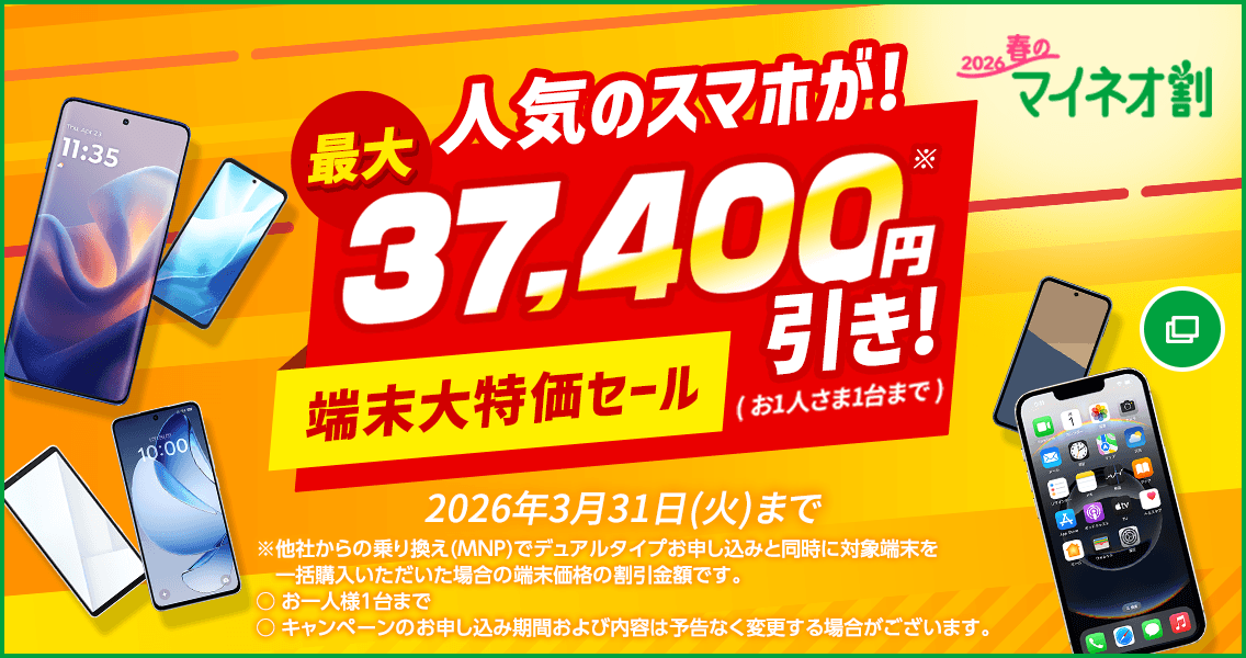 2026春のマイネオ割 人気のスマホが！最大37,400円引き！※( お1人さま1台まで ) 端末大特価セール  2026年3月31日(火)まで ※他社からの乗り換え(MNP)でデュアルタイプお申し込みと同時に対象端末を一括購入いただいた場合の端末価格の割引金額です。○お一人様1台まで○キャンペーンのお申し込み期間および内容は予告なく変更する場合がございます。