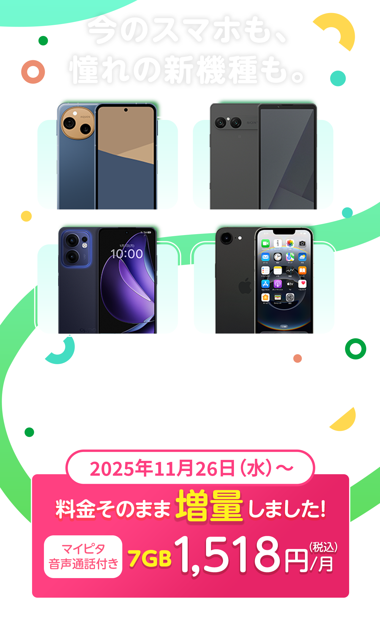 今のスマホも、憧れの新機種も。mineoならあなたにぴったりの自由でおトクなスマホライフが始まる！2025年11月26日（水）～　料金そのまま増量しました。マイピタ音声通話付き7GB 1,518円/月（税込）