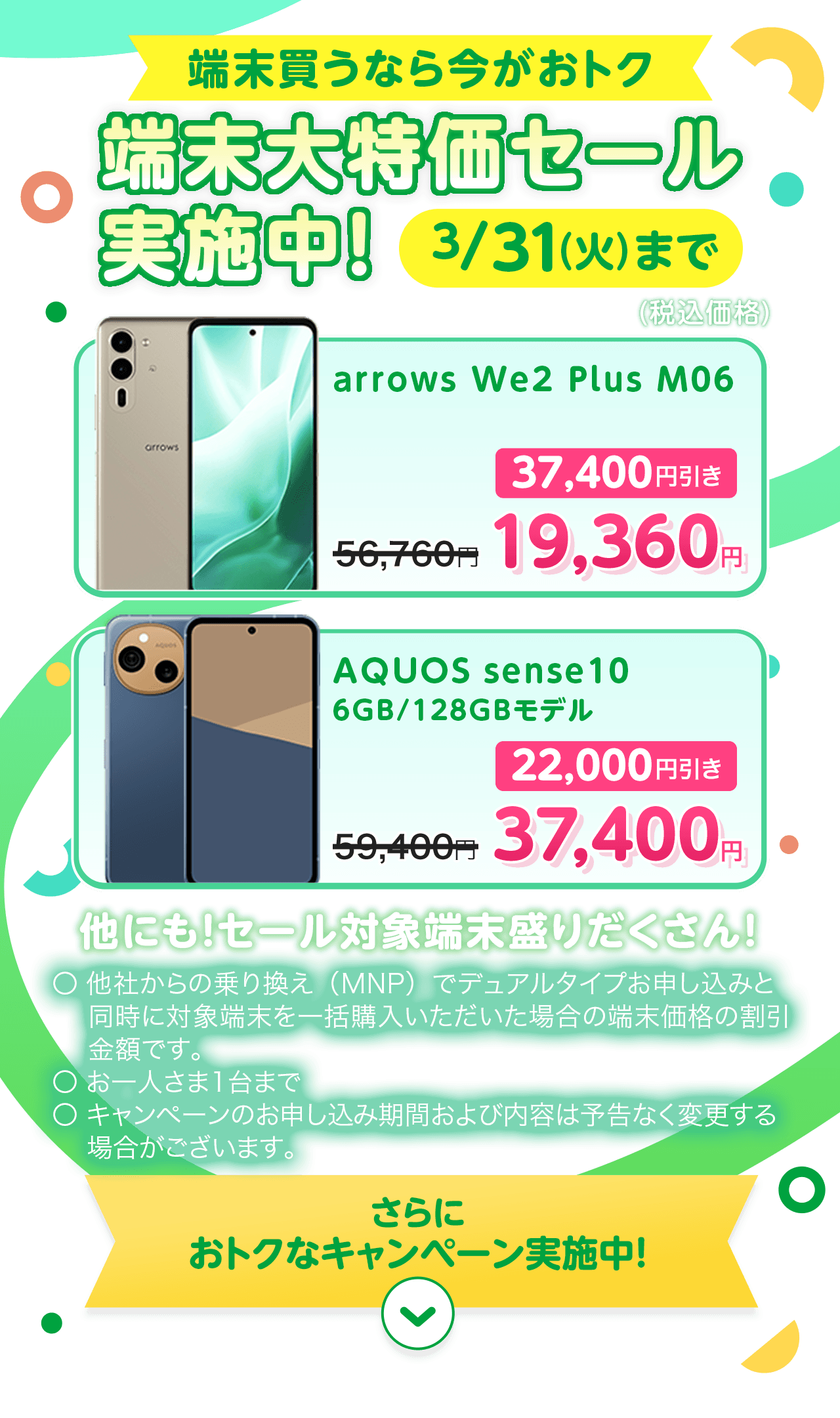 端末買うなら今がおトク 端末大特価セール実施中！ 3/31（火）まで arrows We2 Plus M06 56,760円 → 19,360円（37,400円引き） AQUOS sense 10 6GB/128GBモデル 59,400円 → 37,400円（22,000円引き） 他にも！セール対象端末盛りだくさん！ ※ 他社からの乗り換え（MNP）でデュアルタイプお申し込みと同時に対象端末を一括購入いただいた場合の端末価格の割引金額です。○ お一人さま1台まで ○ キャンペーンのお申し込み期間および内容は予告なく変更する場合がございます。さらにおトクなキャンペーン実施中！