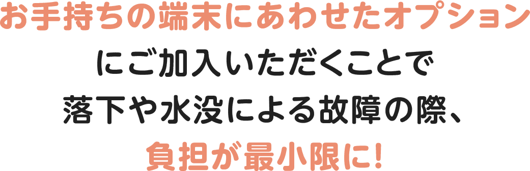 お手持ちの端末にあわせたオプションにご加入いただくことで落下や水没による故障の際、負担が最小限に！