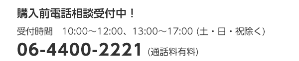 購入前電話相談受付中！　受付時間　10:00～12:00、13:00～17:00 (土・日・祝除く)　06-4400-2221　(通話料有料)