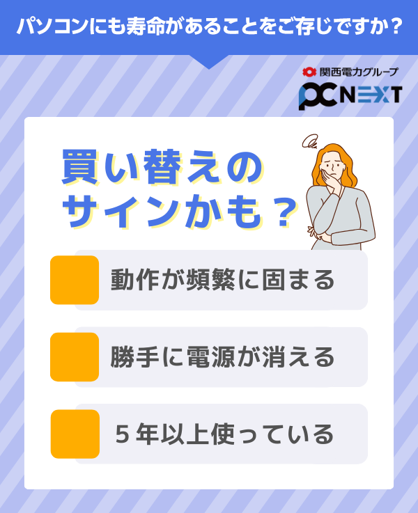 パソコンにも寿命があることをご存じですか？関西電力グループ PC next　買い替えのサインかも？■動作が頻繁に固まる■勝手に電源が消える■5年以上使っている