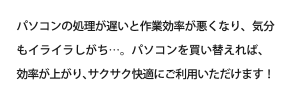 パソコンの処理が遅いと作業効率が悪くなり、気分もイライラしがち…。パソコンを買い替えれば、効率が上がり、サクサク快適にご利用いただけます！